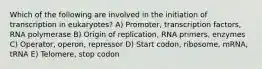 Which of the following are involved in the initiation of transcription in eukaryotes? A) Promoter, transcription factors, RNA polymerase B) Origin of replication, RNA primers, enzymes C) Operator, operon, repressor D) Start codon, ribosome, mRNA, tRNA E) Telomere, stop codon