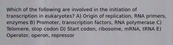 Which of the following are involved in the initiation of transcription in eukaryotes? A) Origin of replication, RNA primers, enzymes B) Promoter, transcription factors, RNA polymerase C) Telomere, stop codon D) Start codon, ribosome, mRNA, tRNA E) Operator, operon, repressor