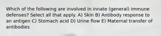 Which of the following are involved in innate (general) immune defenses? Select all that apply. A) Skin B) Antibody response to an antigen C) Stomach acid D) Urine flow E) Maternal transfer of antibodies