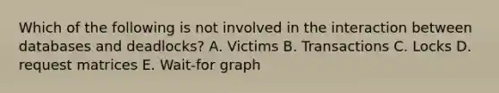 Which of the following is not involved in the interaction between databases and deadlocks? A. Victims B. Transactions C. Locks D. request matrices E. Wait-for graph