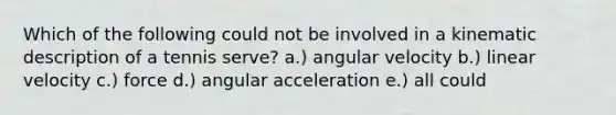 Which of the following could not be involved in a kinematic description of a tennis serve? a.) angular velocity b.) linear velocity c.) force d.) angular acceleration e.) all could