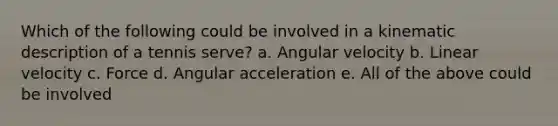 Which of the following could be involved in a kinematic description of a tennis serve? a. Angular velocity b. Linear velocity c. Force d. Angular acceleration e. All of the above could be involved