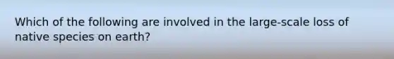 Which of the following are involved in the large-scale loss of native species on earth?