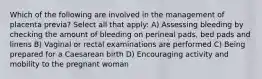 Which of the following are involved in the management of placenta previa? Select all that apply: A) Assessing bleeding by checking the amount of bleeding on perineal pads, bed pads and linens B) Vaginal or rectal examinations are performed C) Being prepared for a Caesarean birth D) Encouraging activity and mobility to the pregnant woman