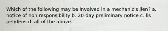 Which of the following may be involved in a mechanic's lien? a. notice of non responsibility b. 20-day preliminary notice c. lis pendens d. all of the above.
