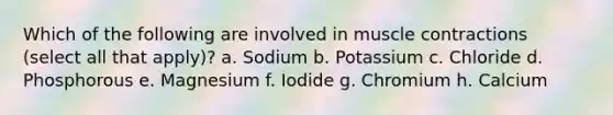 Which of the following are involved in muscle contractions (select all that apply)? a. Sodium b. Potassium c. Chloride d. Phosphorous e. Magnesium f. Iodide g. Chromium h. Calcium