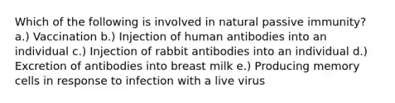 Which of the following is involved in natural passive immunity? a.) Vaccination b.) Injection of human antibodies into an individual c.) Injection of rabbit antibodies into an individual d.) Excretion of antibodies into breast milk e.) Producing memory cells in response to infection with a live virus