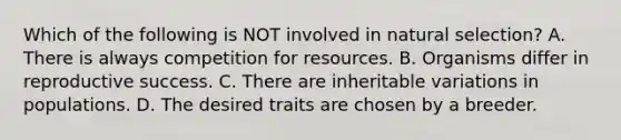 Which of the following is NOT involved in natural selection? A. There is always competition for resources. B. Organisms differ in reproductive success. C. There are inheritable variations in populations. D. The desired traits are chosen by a breeder.