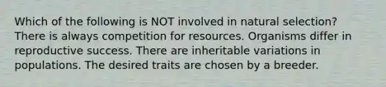 Which of the following is NOT involved in natural selection? There is always competition for resources. Organisms differ in reproductive success. There are inheritable variations in populations. The desired traits are chosen by a breeder.