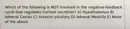 Which of the following is NOT involved in the negative-feedback cycle that regulates Cortisol secretion? A) Hypothalamus B) Adrenal Cortex C) Anterior pituitary D) Adrenal Medulla E) None of the above