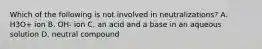 Which of the following is not involved in neutralizations? A. H3O+ ion B. OH- ion C. an acid and a base in an aqueous solution D. neutral compound