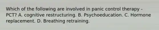 Which of the following are involved in panic control therapy - PCT? A. cognitive restructuring. B. Psychoeducation. C. Hormone replacement. D. Breathing retraining.