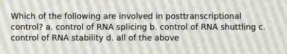 Which of the following are involved in posttranscriptional control? a. control of RNA splicing b. control of RNA shuttling c. control of RNA stability d. all of the above