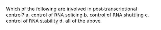 Which of the following are involved in post-transcriptional control? a. control of RNA splicing b. control of RNA shuttling c. control of RNA stability d. all of the above