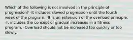 Which of the following is not involved in the principle of progression? -It includes slowed progression until the fourth week of the program. -It is an extension of the overload principle. -It includes the concept of gradual increases in a fitness program. -Overload should not be increased too quickly or too slowly.