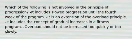 Which of the following is not involved in the principle of progression? -It includes slowed progression until the fourth week of the program. -It is an extension of the overload principle. -It includes the concept of gradual increases in a fitness program. -Overload should not be increased too quickly or too slowly.