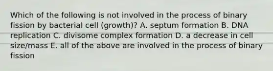 Which of the following is not involved in the process of binary fission by bacterial cell (growth)? A. septum formation B. <a href='https://www.questionai.com/knowledge/kofV2VQU2J-dna-replication' class='anchor-knowledge'>dna replication</a> C. divisome complex formation D. a decrease in cell size/mass E. all of the above are involved in the process of binary fission