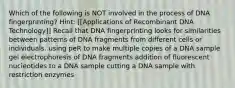 Which of the following is NOT involved in the process of DNA fingerprinting? Hint: [[Applications of Recombinant DNA Technology]] Recall that DNA fingerprinting looks for similarities between patterns of DNA fragments from different cells or individuals. using peR to make multiple copies of a DNA sample gel electrophoresis of DNA fragments addition of fluorescent nucieotides to a DNA sample cutting a DNA sample with restriction enzymes