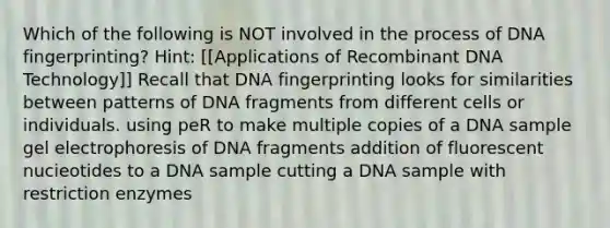 Which of the following is NOT involved in the process of DNA fingerprinting? Hint: [[Applications of Recombinant DNA Technology]] Recall that DNA fingerprinting looks for similarities between patterns of DNA fragments from different cells or individuals. using peR to make multiple copies of a DNA sample gel electrophoresis of DNA fragments addition of fluorescent nucieotides to a DNA sample cutting a DNA sample with restriction enzymes