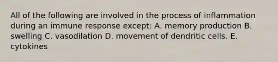 All of the following are involved in the process of inflammation during an immune response except: A. memory production B. swelling C. vasodilation D. movement of dendritic cells. E. cytokines