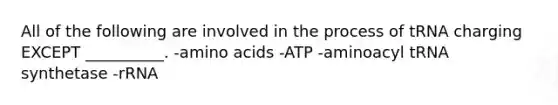 All of the following are involved in the process of tRNA charging EXCEPT __________. -amino acids -ATP -aminoacyl tRNA synthetase -rRNA