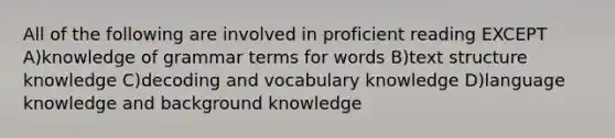 All of the following are involved in proficient reading EXCEPT A)knowledge of grammar terms for words B)text structure knowledge C)decoding and vocabulary knowledge D)language knowledge and background knowledge