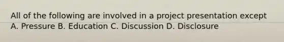 All of the following are involved in a project presentation except A. Pressure B. Education C. Discussion D. Disclosure