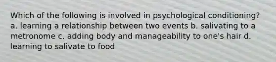 Which of the following is involved in psychological conditioning? a. learning a relationship between two events b. salivating to a metronome c. adding body and manageability to one's hair d. learning to salivate to food