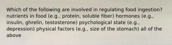 Which of the following are involved in regulating food ingestion? nutrients in food (e.g., protein, soluble fiber) hormones (e.g., insulin, ghrelin, testosterone) psychological state (e.g., depression) physical factors (e.g., size of the stomach) all of the above