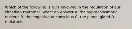 Which of the following is NOT involved in the regulation of our circadian rhythms? Select an Answer A. the suprachiasmatic nucleus B. the cognitive unconscious C. the pineal gland D. melatonin