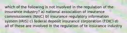 which of the following is not involved in the regulation of the insurance industry? a) national association of insurance commissioners (NAIC) b) insurance regulatory information system (IRIS) c) federal deposit insurance corporation (FDIC) d) all of these are involved in the regulation of te insurance industry