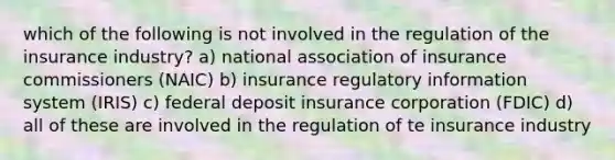 which of the following is not involved in the regulation of the insurance industry? a) national association of insurance commissioners (NAIC) b) insurance regulatory information system (IRIS) c) federal deposit insurance corporation (FDIC) d) all of these are involved in the regulation of te insurance industry