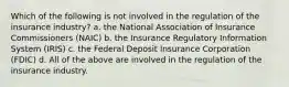 Which of the following is not involved in the regulation of the insurance industry? a. the National Association of Insurance Commissioners (NAIC) b. the Insurance Regulatory Information System (IRIS) c. the Federal Deposit Insurance Corporation (FDIC) d. All of the above are involved in the regulation of the insurance industry.