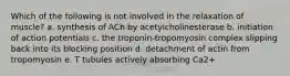 Which of the following is not involved in the relaxation of muscle? a. synthesis of ACh by acetylcholinesterase b. initiation of action potentials c. the troponin-tropomyosin complex slipping back into its blocking position d. detachment of actin from tropomyosin e. T tubules actively absorbing Ca2+