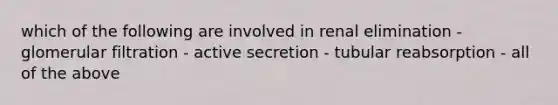 which of the following are involved in renal elimination - glomerular filtration - active secretion - tubular reabsorption - all of the above