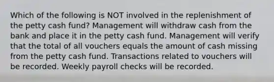 Which of the following is NOT involved in the replenishment of the petty cash fund? Management will withdraw cash from the bank and place it in the petty cash fund. Management will verify that the total of all vouchers equals the amount of cash missing from the petty cash fund. Transactions related to vouchers will be recorded. Weekly payroll checks will be recorded.