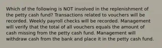 Which of the following is NOT involved in the replenishment of <a href='https://www.questionai.com/knowledge/k4BDQcRBCx-the-petty-cash-fund' class='anchor-knowledge'>the petty cash fund</a>? Transactions related to vouchers will be recorded. Weekly payroll checks will be recorded. Management will verify that the total of all vouchers equals the amount of cash missing from the petty cash fund. Management will withdraw cash from the bank and place it in the petty cash fund.