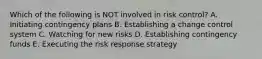 Which of the following is NOT involved in risk control? A. Initiating contingency plans B. Establishing a change control system C. Watching for new risks D. Establishing contingency funds E. Executing the risk response strategy