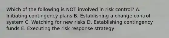 Which of the following is NOT involved in risk control? A. Initiating contingency plans B. Establishing a change control system C. Watching for new risks D. Establishing contingency funds E. Executing the risk response strategy