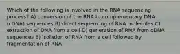 Which of the following is involved in the RNA sequencing process? A) conversion of the RNA to complementary DNA (cDNA) sequences B) direct sequencing of RNA molecules C) extraction of DNA from a cell D) generation of RNA from cDNA sequences E) isolation of RNA from a cell followed by fragmentation of RNA