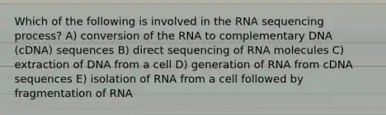 Which of the following is involved in the RNA sequencing process? A) conversion of the RNA to complementary DNA (cDNA) sequences B) direct sequencing of RNA molecules C) extraction of DNA from a cell D) generation of RNA from cDNA sequences E) isolation of RNA from a cell followed by fragmentation of RNA