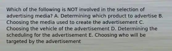 Which of the following is NOT involved in the selection of advertising media? A. Determining which product to advertise B. Choosing the media used to create the advertisement C. Choosing the vehicle of the advertisement D. Determining the scheduling for the advertisement E. Choosing who will be targeted by the advertisement