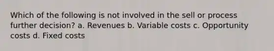 Which of the following is not involved in the sell or process further decision? a. Revenues b. Variable costs c. Opportunity costs d. Fixed costs