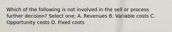 Which of the following is not involved in the sell or process further decision? Select one: A. Revenues B. Variable costs C. Opportunity costs D. Fixed costs