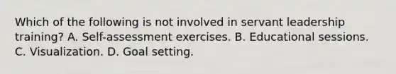 Which of the following is not involved in servant leadership training? A. Self-assessment exercises. B. Educational sessions. C. Visualization. D. Goal setting.