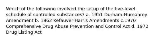 Which of the following involved the setup of the five-level schedule of controlled substances? a. 1951 Durham-Humphrey Amendment b. 1962 Kefauver-Harris Amendments c.1970 Comprehensive Drug Abuse Prevention and Control Act d. 1972 Drug Listing Act