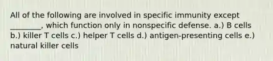 All of the following are involved in specific immunity except ________, which function only in nonspecific defense. a.) B cells b.) killer T cells c.) helper T cells d.) antigen-presenting cells e.) natural killer cells