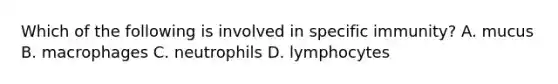 Which of the following is involved in specific immunity? A. mucus B. macrophages C. neutrophils D. lymphocytes