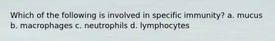 Which of the following is involved in specific immunity? a. mucus b. macrophages c. neutrophils d. lymphocytes