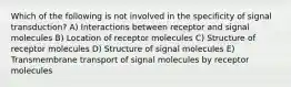 Which of the following is not involved in the specificity of signal transduction? A) Interactions between receptor and signal molecules B) Location of receptor molecules C) Structure of receptor molecules D) Structure of signal molecules E) Transmembrane transport of signal molecules by receptor molecules